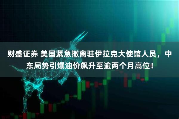 财盛证券 美国紧急撤离驻伊拉克大使馆人员，中东局势引爆油价飙升至逾两个月高位！