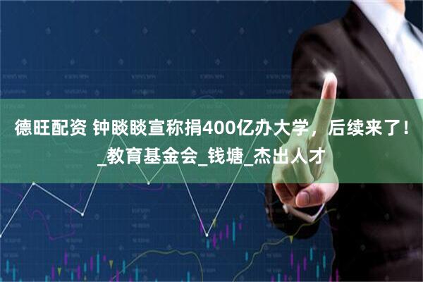 德旺配资 钟睒睒宣称捐400亿办大学，后续来了！_教育基金会_钱塘_杰出人才