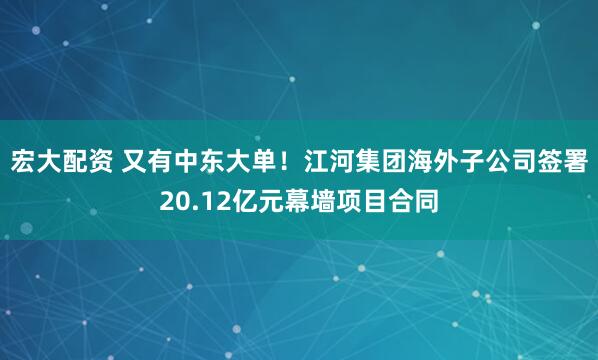 宏大配资 又有中东大单！江河集团海外子公司签署20.12亿元幕墙项目合同