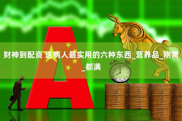 财神到配资 送病人最实用的六种东西_营养品_刚需_都满