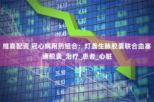 维嘉配资 冠心病用药组合：灯盏生脉胶囊联合血塞通胶囊_治疗_患者_心脏