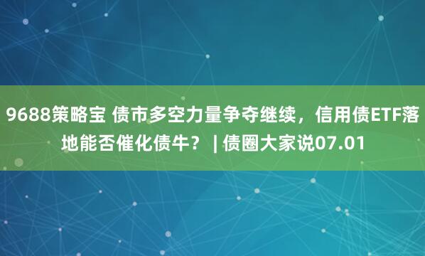 9688策略宝 债市多空力量争夺继续，信用债ETF落地能否催化债牛？ | 债圈大家说07.01