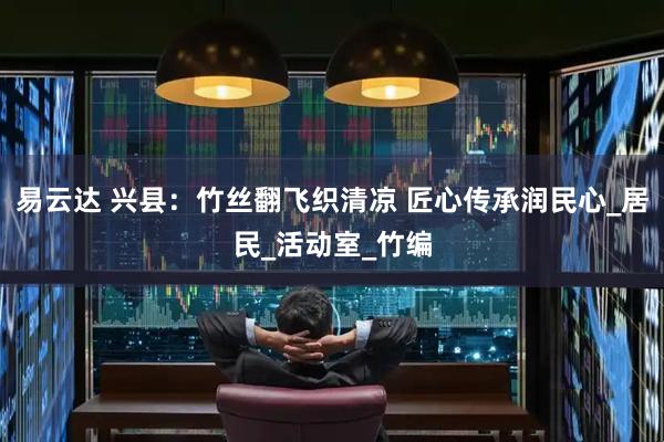 易云达 兴县：竹丝翻飞织清凉 匠心传承润民心_居民_活动室_竹编