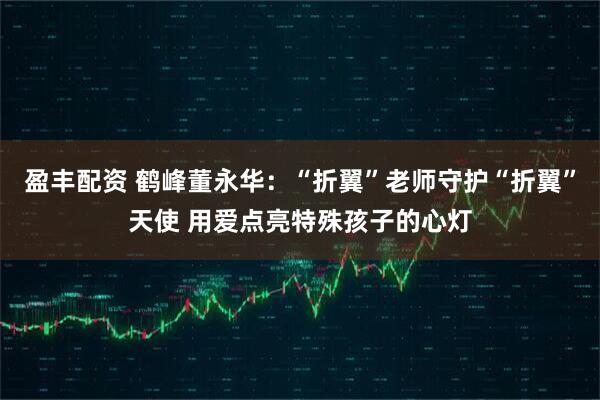 盈丰配资 鹤峰董永华：“折翼”老师守护“折翼”天使 用爱点亮特殊孩子的心灯