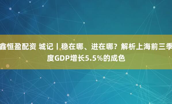 鑫恒盈配资 城记丨稳在哪、进在哪？解析上海前三季度GDP增长5.5%的成色
