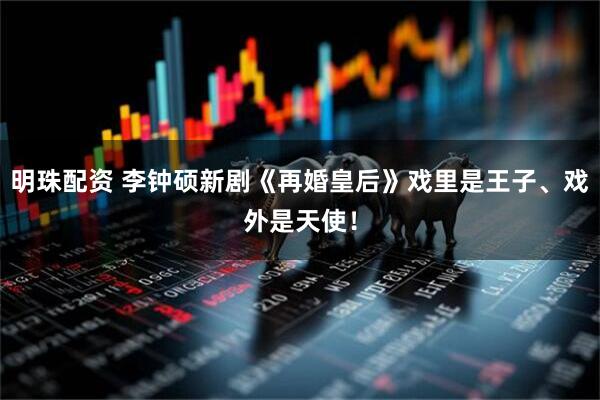 明珠配资 李钟硕新剧《再婚皇后》戏里是王子、戏外是天使！
