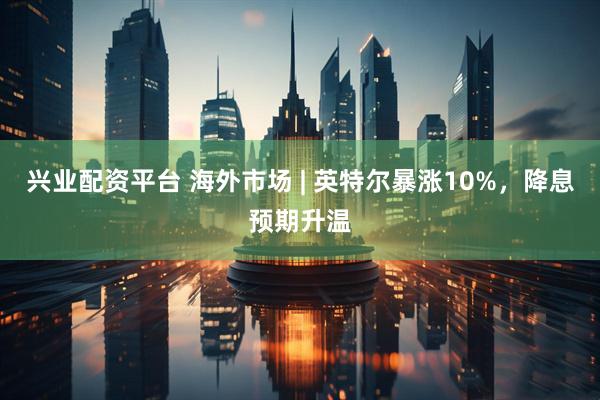 兴业配资平台 海外市场 | 英特尔暴涨10%，降息预期升温