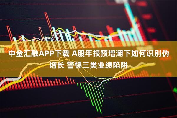 中金汇融APP下载 A股年报预增潮下如何识别伪增长 警惕三类业绩陷阱