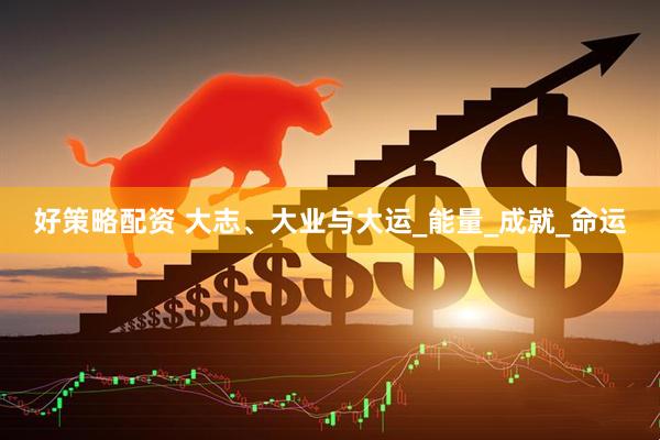 好策略配资 大志、大业与大运_能量_成就_命运