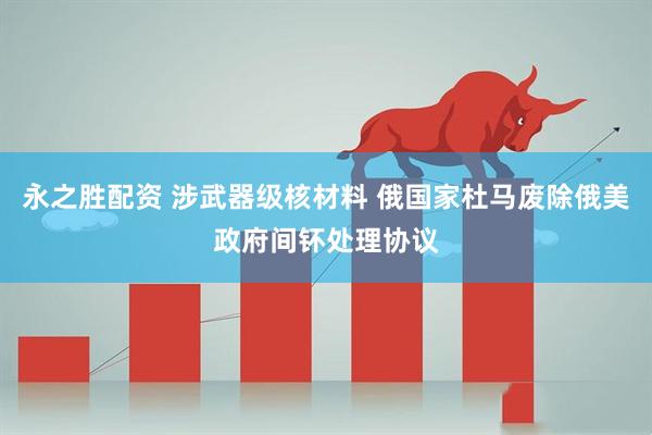 永之胜配资 涉武器级核材料 俄国家杜马废除俄美政府间钚处理协议
