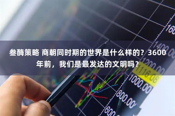 叁酶策略 商朝同时期的世界是什么样的？3600年前，我们是最发达的文明吗？