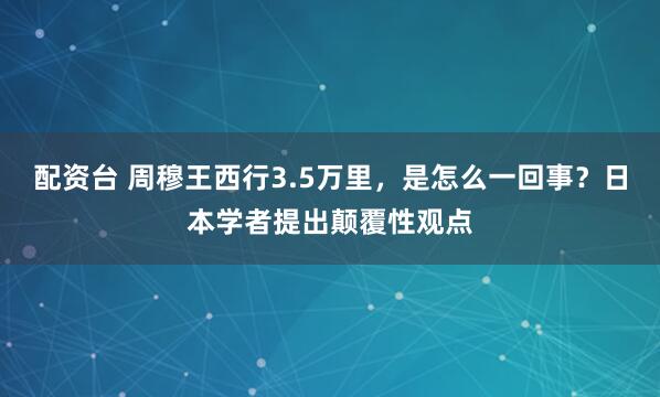 配资台 周穆王西行3.5万里，是怎么一回事？日本学者提出颠覆性观点