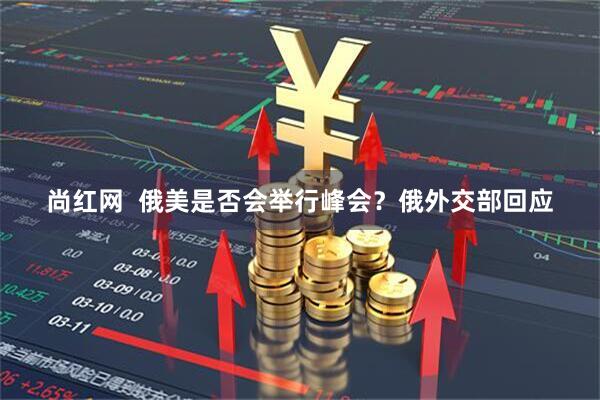 尚红网  俄美是否会举行峰会？俄外交部回应