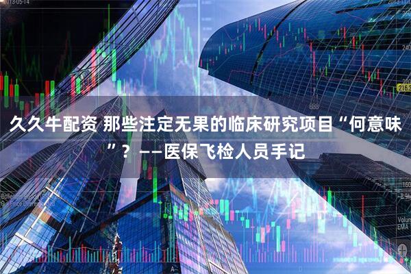 久久牛配资 那些注定无果的临床研究项目“何意味”？——医保飞检人员手记