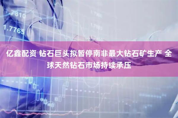 亿鑫配资 钻石巨头拟暂停南非最大钻石矿生产 全球天然钻石市场持续承压